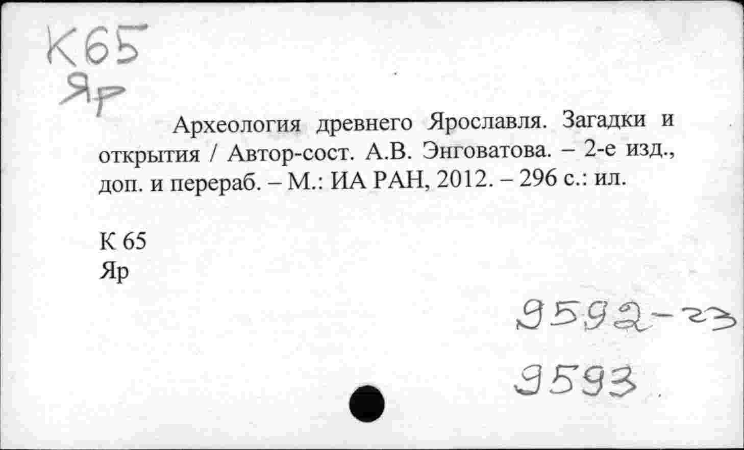 ﻿Археология древнего Ярославля. Загадки и открытия / Автор-сост. А.В. Энговатова. - 2-е изд., доп. и перераб. — М.: ИА РАН, 2012. — 296 с.: ил.
К 65
Яр
3593-3593> .